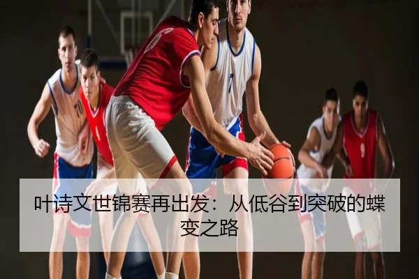 叶诗文世锦赛再出发：从低谷到突破的蝶变之路