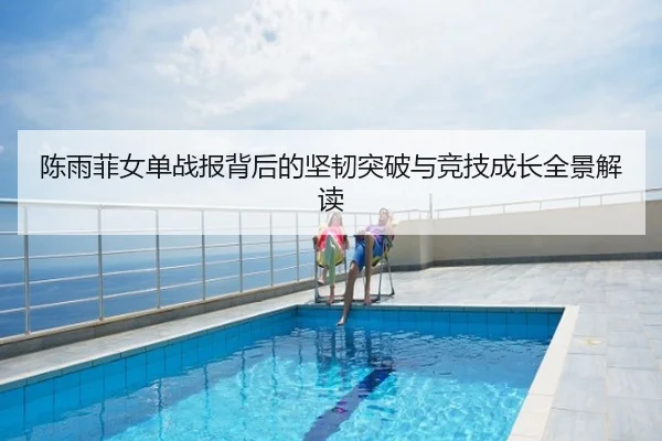 陈雨菲女单战报背后的坚韧突破与竞技成长全景解读