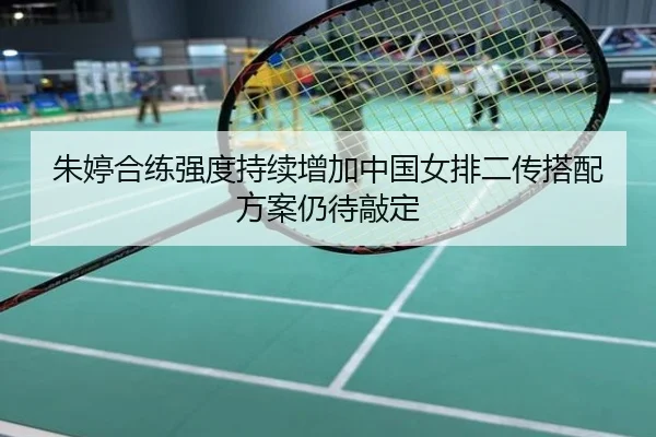 朱婷合练强度持续增加中国女排二传搭配方案仍待敲定