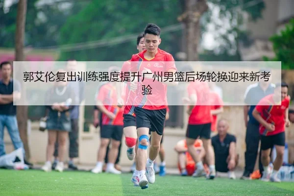 郭艾伦复出训练强度提升广州男篮后场轮换迎来新考验