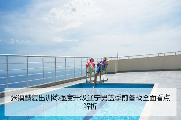 张镇麟复出训练强度升级辽宁男篮季前备战全面看点解析