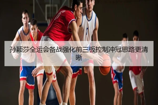 孙颖莎全运会备战强化前三板控制冲冠思路更清晰