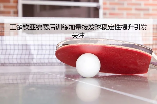 王楚钦亚锦赛后训练加量接发球稳定性提升引发关注