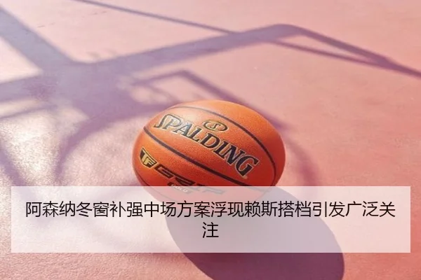阿森纳冬窗补强中场方案浮现赖斯搭档引发广泛关注